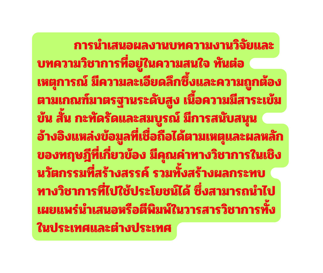 การนำเสนอผลงานบทความงานว จ ยและบทความว ชาการท อย ในความสนใจ ท นต อเหต การณ ม ความละเอ ยดล กซ งและความถ กต องตามเกณฑ มาตรฐานระด บส ง เน อความม สาระเข มข น ส น กะท ดร ดและสมบ รณ ม การสน บสน นอ างอ งแหล งข อม ลท เช อถ อได ตามเหต และผลหล กของทฤษฎ ท เก ยวข อง ม ค ณค าทางว ชาการในเช งนว ตกรรมท สร างสรรค รวมท งสร างผลกระทบทางว ชาการท ไปใช ประโยชน ได ซ งสามารถนำไปเผยแพร นำเสนอหร อต พ มพ ในวารสารว ชาการท งในประเทศและต างประเทศ