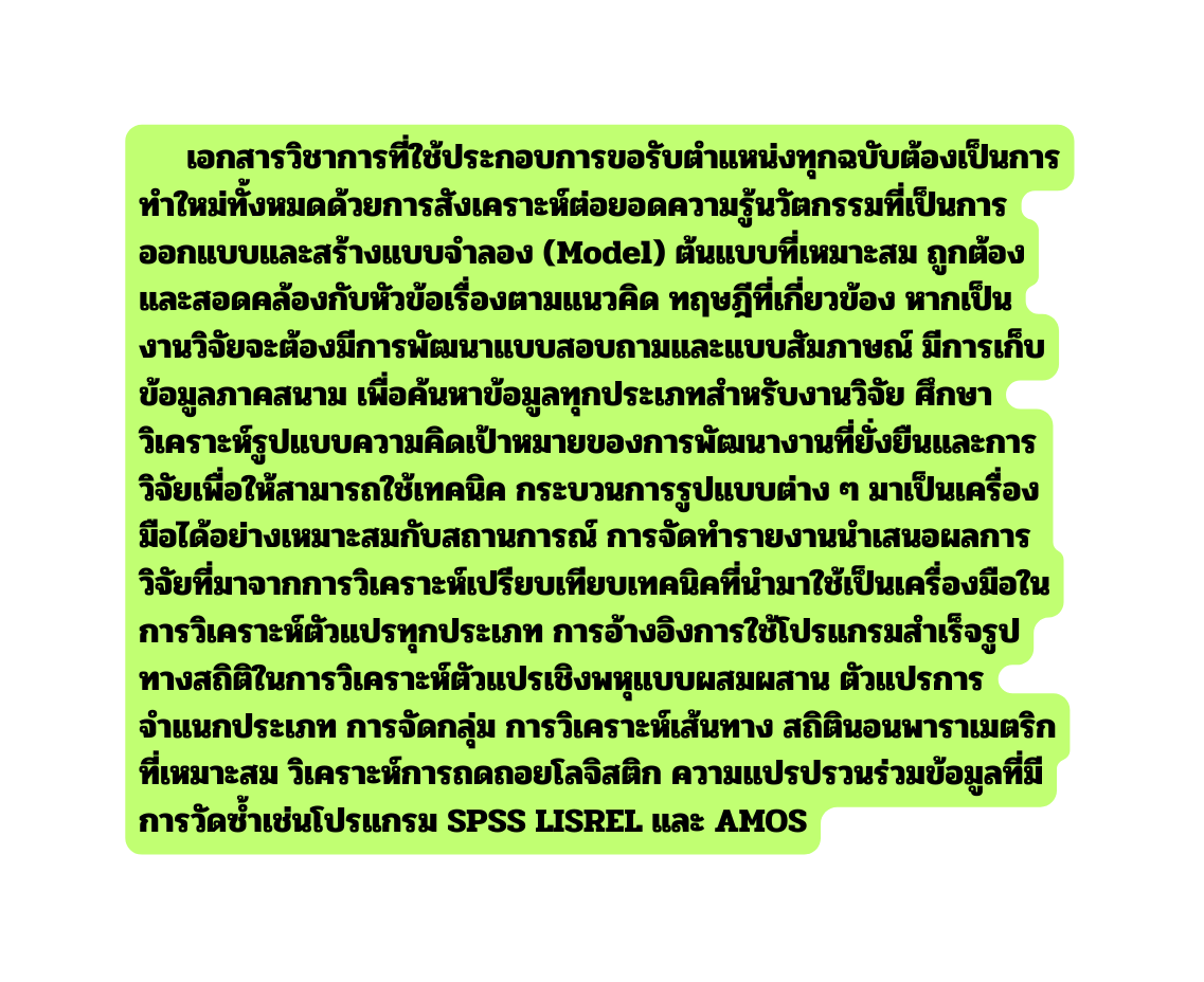 เอกสารว ชาการท ใช ประกอบการขอร บตำแหน งท กฉบ บต องเป นการทำใหม ท งหมดด วยการส งเคราะห ต อยอดความร นว ตกรรมท เป นการออกแบบและสร างแบบจำลอง Model ต นแบบท เหมาะสม ถ กต องและสอดคล องก บห วข อเร องตามแนวค ด ทฤษฎ ท เก ยวข อง หากเป นงานว จ ยจะต องม การพ ฒนาแบบสอบถามและแบบส มภาษณ ม การเก บข อม ลภาคสนาม เพ อค นหาข อม ลท กประเภทสำหร บงานว จ ย ศ กษาว เคราะห ร ปแบบความค ดเป าหมายของการพ ฒนางานท ย งย นและการว จ ยเพ อให สามารถใช เทคน ค กระบวนการร ปแบบต าง ๆ มาเป นเคร องม อได อย างเหมาะสมก บสถานการณ การจ ดทำรายงานนำเสนอผลการว จ ยท มาจากการว เคราะห เปร ยบเท ยบเทคน คท นำมาใช เป นเคร องม อในการว เคราะห ต วแปรท กประเภท การอ างอ งการใช โปรแกรมสำเร จร ปทางสถ ต ในการว เคราะห ต วแปรเช งพห แบบผสมผสาน ต วแปรการจำแนกประเภท การจ ดกล ม การว เคราะห เส นทาง สถ ต นอนพาราเมตร กท เหมาะสม ว เคราะห การถดถอยโลจ สต ก ความแปรปรวนร วมข อม ลท ม การว ดซ ำเช นโปรแกรม SPSS LISREL และ AMOS